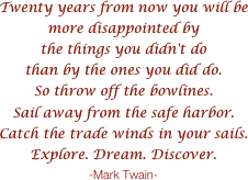 Twenty years from now you will be more disappointed by 
the things you didn't dothan by the ones you did do.So throw off the bowlines.Sail away from the safe harbor.Catch the trade winds in your sails.Explore. Dream. Discover.-Mark Twain-